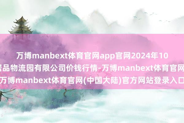 万博manbext体育官网app官网2024年10月17日中国寿光地利农居品物流园有限公司价钱行情-万博manbext体育官网(中国大陆)官方网站登录入口