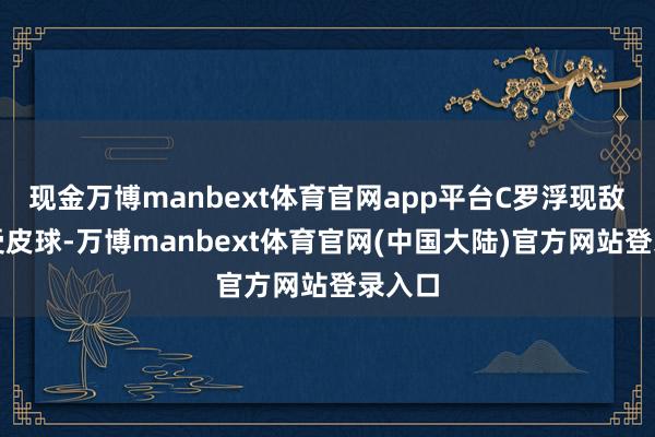 现金万博manbext体育官网app平台C罗浮现敌手遭受皮球-万博manbext体育官网(中国大陆)官方网站登录入口