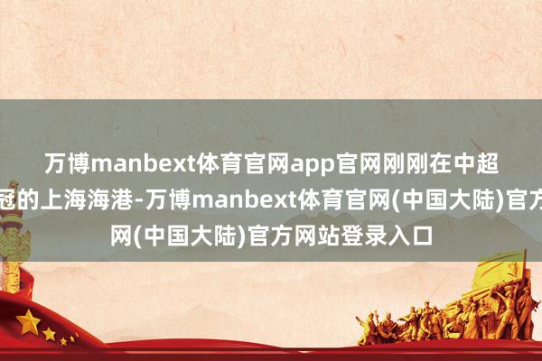 万博manbext体育官网app官网　　刚刚在中超得手完成两连冠的上海海港-万博manbext体育官网(中国大陆)官方网站登录入口