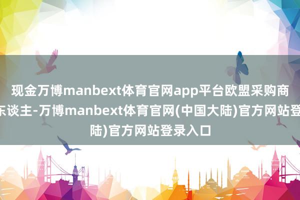 现金万博manbext体育官网app平台欧盟采购商2.2万东谈主-万博manbext体育官网(中国大陆)官方网站登录入口