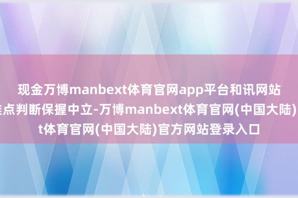 现金万博manbext体育官网app平台和讯网站对文中弘扬、不雅点判断保握中立-万博manbext体育官网(中国大陆)官方网站登录入口