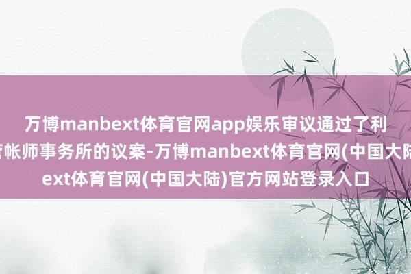 万博manbext体育官网app娱乐审议通过了利润分拨预案和变更管帐师事务所的议案-万博manbext体育官网(中国大陆)官方网站登录入口