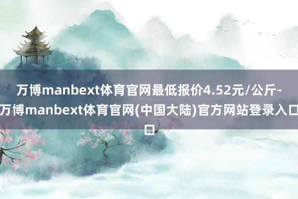 万博manbext体育官网最低报价4.52元/公斤-万博manbext体育官网(中国大陆)官方网站登录入口