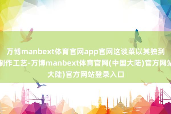 万博manbext体育官网app官网这谈菜以其独到的口感和制作工艺-万博manbext体育官网(中国大陆)官方网站登录入口