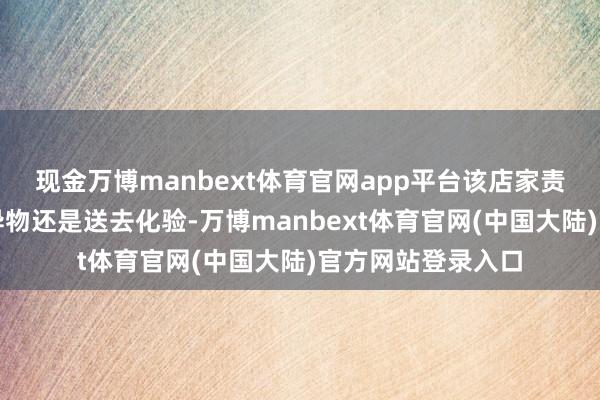 现金万博manbext体育官网app平台该店家责任主说念主员称异物还是送去化验-万博manbext体育官网(中国大陆)官方网站登录入口