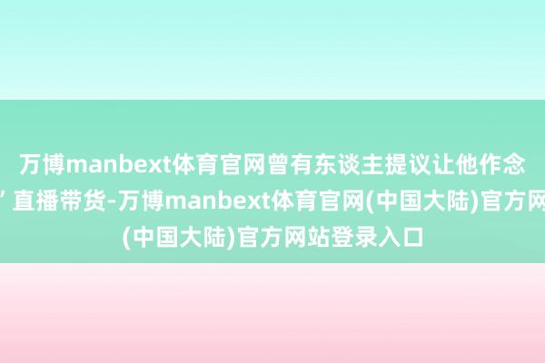 万博manbext体育官网曾有东谈主提议让他作念“纵情甄选”直播带货-万博manbext体育官网(中国大陆)官方网站登录入口