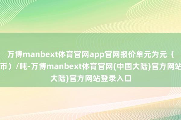 万博manbext体育官网app官网报价单元为元（东谈主民币）/吨-万博manbext体育官网(中国大陆)官方网站登录入口