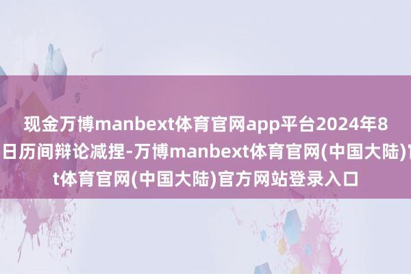 现金万博manbext体育官网app平台2024年8月29日至11月28日历间辩论减捏-万博manbext体育官网(中国大陆)官方网站登录入口