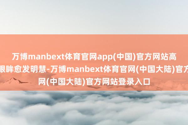 万博manbext体育官网app(中国)官方网站高挺鼻梁、深重眼眸愈发明慧-万博manbext体育官网(中国大陆)官方网站登录入口