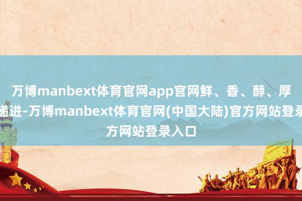 万博manbext体育官网app官网鲜、香、醇、厚层层递进-万博manbext体育官网(中国大陆)官方网站登录入口