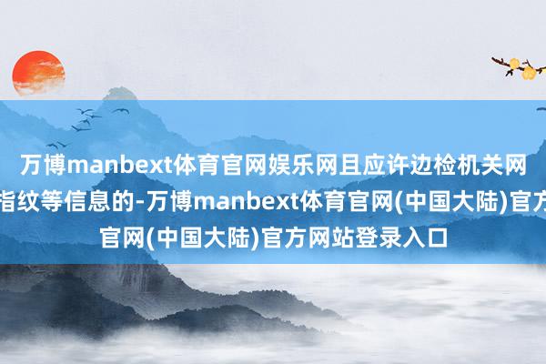 万博manbext体育官网娱乐网且应许边检机关网罗核验面相、指纹等信息的-万博manbext体育官网(中国大陆)官方网站登录入口