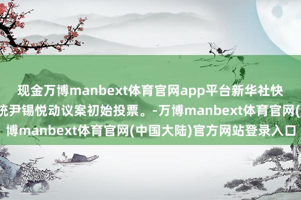 现金万博manbext体育官网app平台新华社快讯：韩国国会就毁谤总统尹锡悦动议案初始投票。-万博manbext体育官网(中国大陆)官方网站登录入口