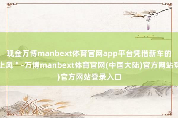 现金万博manbext体育官网app平台凭借新车的＂后发上风＂-万博manbext体育官网(中国大陆)官方网站登录入口