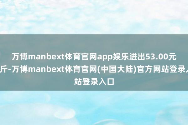 万博manbext体育官网app娱乐进出53.00元/公斤-万博manbext体育官网(中国大陆)官方网站登录入口