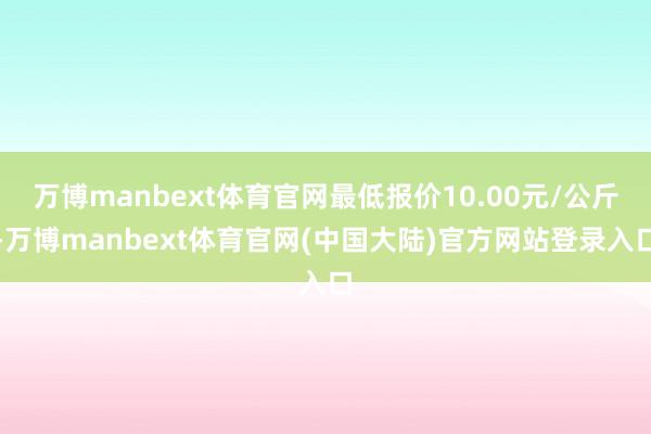 万博manbext体育官网最低报价10.00元/公斤-万博manbext体育官网(中国大陆)官方网站登录入口