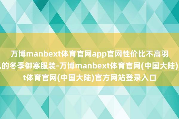 万博manbext体育官网app官网性价比不高羽绒服行为一种常见的冬季御寒服装-万博manbext体育官网(中国大陆)官方网站登录入口