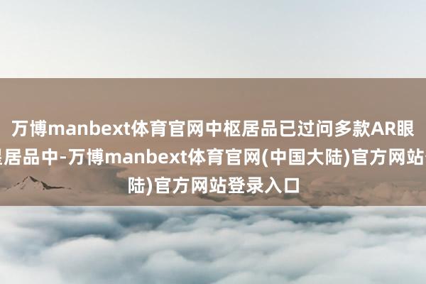 万博manbext体育官网中枢居品已过问多款AR眼镜的明星居品中-万博manbext体育官网(中国大陆)官方网站登录入口