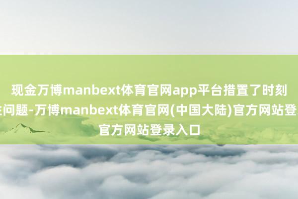 现金万博manbext体育官网app平台措置了时刻兼容性问题-万博manbext体育官网(中国大陆)官方网站登录入口