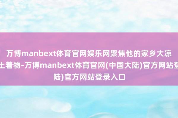 万博manbext体育官网娱乐网聚焦他的家乡大凉山的风土着物-万博manbext体育官网(中国大陆)官方网站登录入口