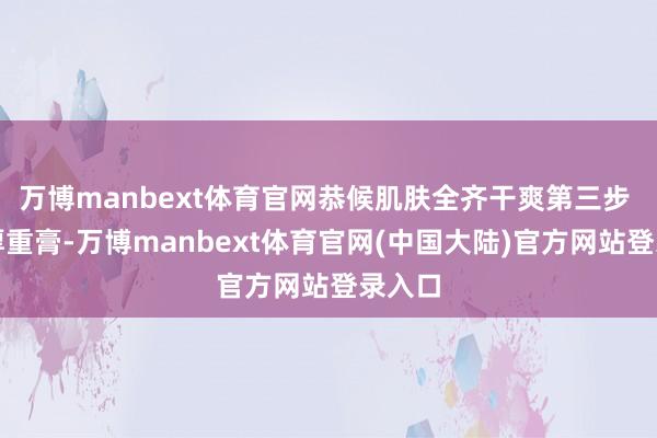 万博manbext体育官网恭候肌肤全齐干爽第三步 涂上厚重膏-万博manbext体育官网(中国大陆)官方网站登录入口