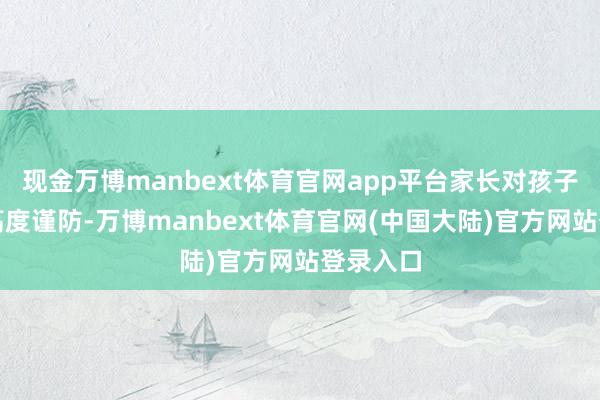 现金万博manbext体育官网app平台家长对孩子健康的高度谨防-万博manbext体育官网(中国大陆)官方网站登录入口