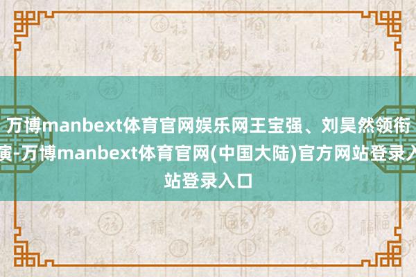 万博manbext体育官网娱乐网王宝强、刘昊然领衔主演-万博manbext体育官网(中国大陆)官方网站登录入口